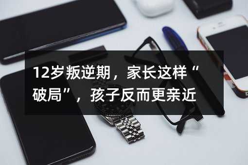 12歲叛逆期,家長這樣“破局”,孩子反而更親近