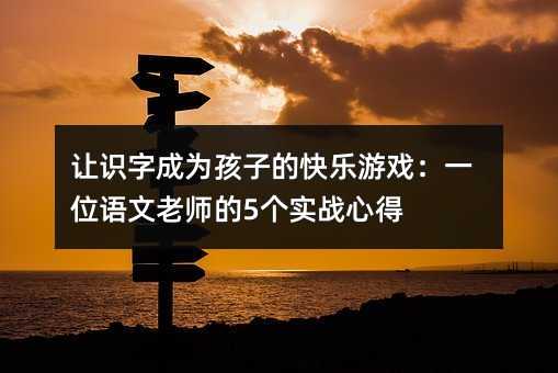讓識字成為孩子的快樂游戲:一位語文老師的5個實戰心得