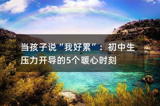 當(dāng)孩子說(shuō)“我好累”:初中生壓力開(kāi)導(dǎo)的5個(gè)暖心時(shí)刻