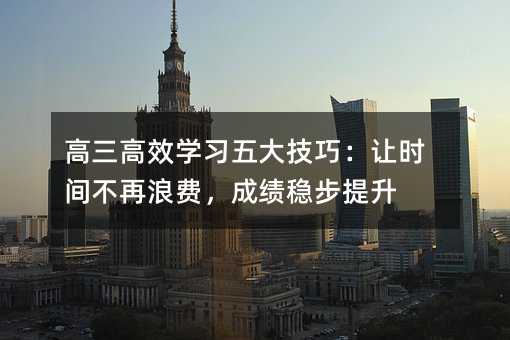 高三高效學(xué)習(xí)五大技巧:讓時(shí)間不再浪費(fèi),成績穩(wěn)步提升