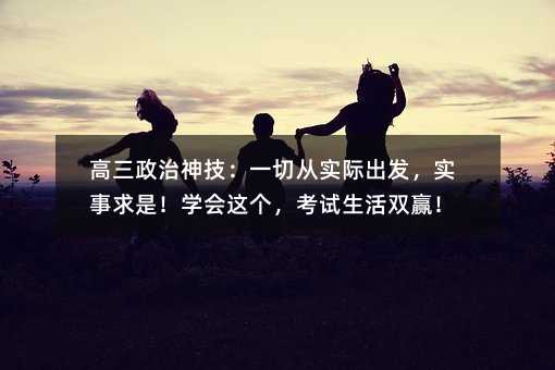 高三政治神技:一切從實(shí)際出發(fā),實(shí)事求是!學(xué)會(huì)這個(gè),考試生活雙贏!
