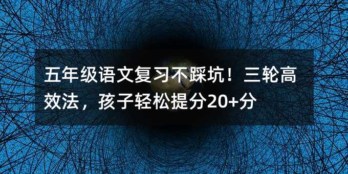 五年級語文復習不踩坑!三輪高效法,孩子輕松提分20+分