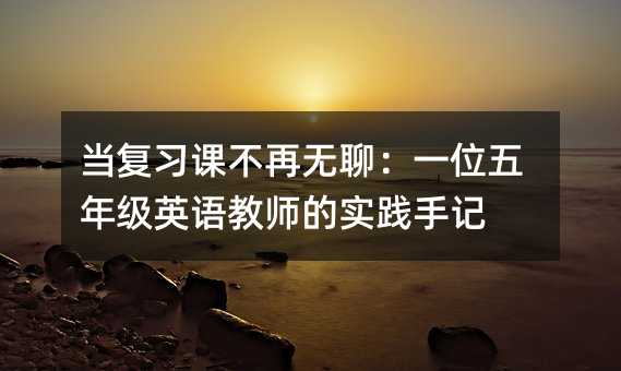 當復習課不再無聊:一位五年級英語教師的實踐手記