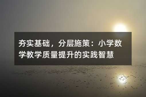 夯實基礎,分層施策:小學數學教學質量提升的實踐智慧