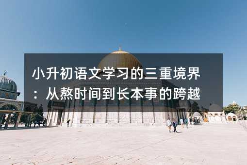 小升初語文學習的三重境界:從熬時間到長本事的跨越