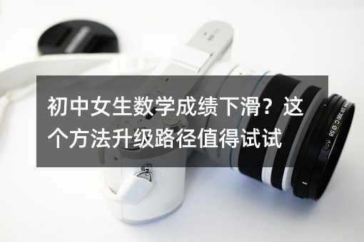 初中女生數(shù)學成績下滑?這個方法升級路徑值得試試