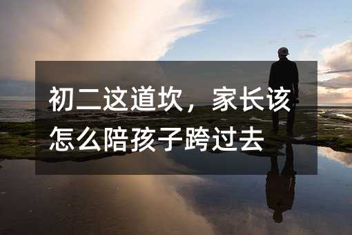 初二這道坎,家長該怎么陪孩子跨過去