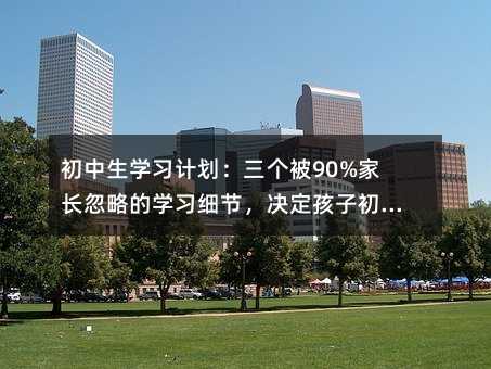 初中生學習計劃:三個被90%家長忽略的學習細節,決定孩子初中三年的差距