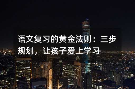 語文復習的黃金法則:三步規劃,讓孩子愛上學習