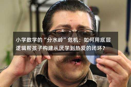 小學數學的“分水嶺”危機:如何用底層邏輯幫孩子構建從厭學到熱愛的閉環?