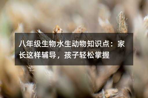 八年級生物水生動物知識點:家長這樣輔導,孩子輕松掌握