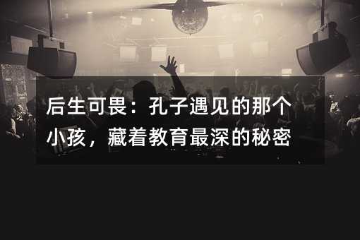 后生可畏:孔子遇見的那個小孩,藏著教育最深的秘密