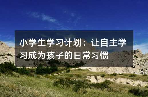 小學生學習計劃:讓自主學習成為孩子的日常習慣