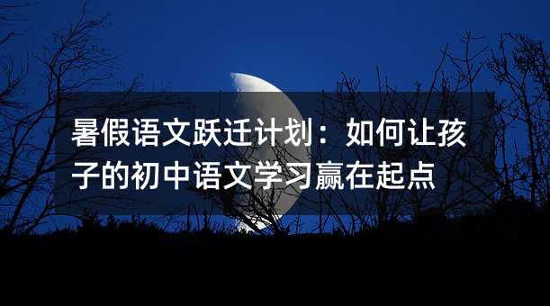 暑假語文躍遷計劃:如何讓孩子的初中語文學(xué)習(xí)贏在起點(diǎn)