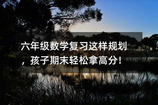 六年級數學復習這樣規劃,孩子期末輕松拿高分!