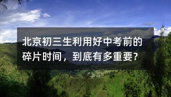 北京初三生利用好中考前的碎片時間,到底有多重要?