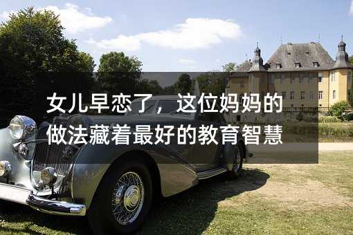 女兒早戀了,這位媽媽的做法藏著最好的教育智慧