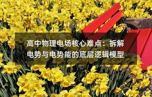 高中物理電場(chǎng)核心難點(diǎn):拆解電勢(shì)與電勢(shì)能的底層邏輯模型
