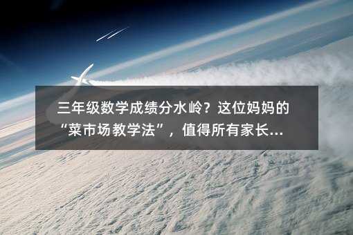 三年級數學成績分水嶺?這位媽媽的“菜市場教學法”,值得所有家長借鑒