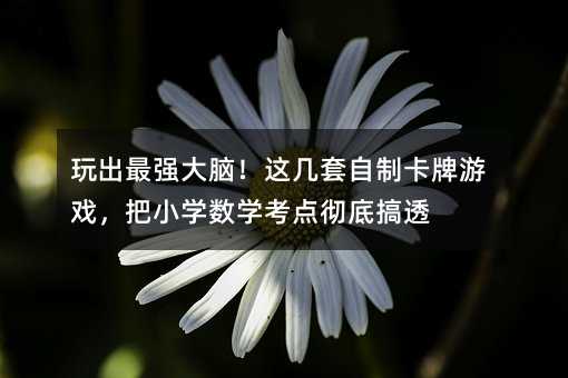 玩出最強大腦!這幾套自制卡牌游戲,把小學數(shù)學考點徹底搞透