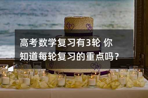 高考數學復習有3輪 你知道每輪復習的重點嗎?