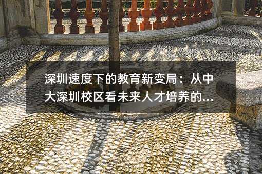 深圳速度下的教育新變局:從中大深圳校區(qū)看未來人才培養(yǎng)的方向